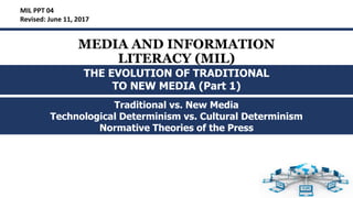 MEDIA AND INFORMATION
LITERACY (MIL)
Traditional vs. New Media
Technological Determinism vs. Cultural Determinism
Normative Theories of the Press
MIL PPT 04
Revised: June 11, 2017
THE EVOLUTION OF TRADITIONAL
TO NEW MEDIA (Part 1)
 