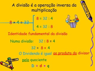 A divisão é a operação inversa da
multiplicação
8 × 4 = 32
4 = 32 : 8
8 = 32 : 4
Identidade fundamental da divisão
32 : 8 = 4
Numa divisão:
O Dividendo é igual
32 = 8 ×
ao produto do divisor
4
pelo quociente
D = d × q
 
