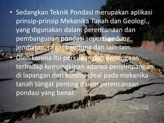 • Sedangkan Teknik Pondasi merupakan aplikasi
prinsip-prinsip Mekanika Tanah dan Geologi.,
yang digunakan dalam perencanaan dan
pembangunan pondasi seperti gedung,
jembatan, jalan, bendung dan Iain-lain.
• Oleh karena itu perkiraan dan pendugaan
terhadap kemungkinan adanya penyimpangan
di lapangan dari kondisi ideal pada mekanika
tanah sangat penting dalam perencanaan
pondasi yang benar.
 