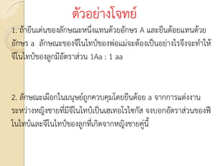 ตัวอย่างโจทย์
1. ถ้ายีนเด่นของลักษณะหนึ่งแทนด้วยอักษร A และยีนด้อยแทนด้วย
อักษร a ลักษณะของจีโนไทป์ของพ่อแม่จะต้องเป็นอย่างไรจึงจะทาให้
จีโนไทป์ของลูกมีอัตราส่วน 1Aa : 1 aa
2. ลักษณะเผือกในมนุษย์ถูกควบคุมโดยยีนด้อย a จากการแต่งงาน
ระหว่างหญิงชายที่มีจีโนไทป์เป็นเฮเทอโรไซกัส จงบอกอัตราส่วนของฟี
โนไทป์และจีโนไทป์ของลูกที่เกิดจากหญิงชายคู่นี้
 