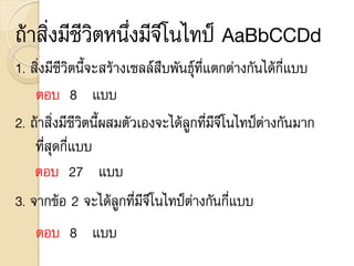ถ้าสิ่งมีชีวิตหนึ่งมีจีโนไทป์ AaBbCCDd
1. สิ่งมีชีวิตนี้จะสร้างเซลล์สืบพันธุ์ที่แตกต่างกันได้กี่แบบ
ตอบ 8 แบบ
2. ถ้าสิ่งมีชีวิตนี้ผสมตัวเองจะได้ลูกที่มีจีโนไทป์ต่างกันมาก
ที่สุดกี่แบบ
ตอบ 27 แบบ
3. จากข้อ 2 จะได้ลูกที่มีจีโนไทป์ต่างกันกี่แบบ
ตอบ 8 แบบ
 