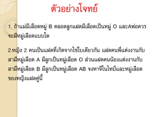 ตัวอย่างโจทย์
1. ถ้าแม่มีเลือดหมู่ B คลอดลูกแฝดมีเลือดเป็นหมู่ O และAพ่อควร
จะมีหมู่เลือดแบบใด
2.หญิง 2 คนเป็นแฝดที่เกิดจากไข่ใบเดียวกัน แฝดคนพี่แต่งงานกับ
สามีหมู่เลือด A มีลูกเป็นหมู่เลือด O ส่วนแฝดคนน้องแต่งงานกับ
สามีหมู่เลือด B มีลูกเป็นหมู่เลือด AB จงหาจีโนไทป์และหมู่เลือด
ของหญิงแฝดคู่นี้
 
