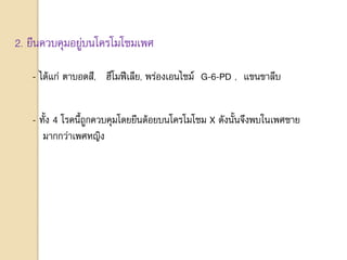 2. ยีนควบคุมอยู่บนโครโมโซมเพศ
- ได้แก่ ตาบอดสี, ฮีโมฟีเลีย, พร่องเอนไซม์ G-6-PD , แขนขาลีบ
- ทั้ง 4 โรคนี้ถูกควบคุมโดยยีนด้อยบนโครโมโซม X ดังนั้นจึงพบในเพศชาย
มากกว่าเพศหญิง
 