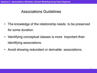 Session 6 – Associations, Attributes, Domain Modeling Using Class Diagrams
12
Associations Guidelines
• The knowledge of the relationship needs to be preserved
for some duration.
• Identifying conceptual classes is more important than
identifying associations.
• Avoid showing redundant or derivable associations.
 