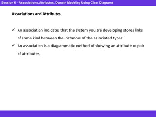 Session 6 – Associations, Attributes, Domain Modeling Using Class Diagrams
Associations and Attributes
 An association indicates that the system you are developing stores links
of some kind between the instances of the associated types.
 An association is a diagrammatic method of showing an attribute or pair
of attributes.
 