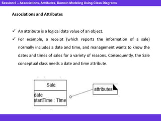 Session 6 – Associations, Attributes, Domain Modeling Using Class Diagrams
Associations and Attributes
 An attribute is a logical data value of an object.
 For example, a receipt (which reports the information of a sale)
normally includes a date and time, and management wants to know the
dates and times of sales for a variety of reasons. Consequently, the Sale
conceptual class needs a date and time attribute.
 