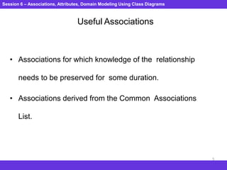 Session 6 – Associations, Attributes, Domain Modeling Using Class Diagrams
5
Useful Associations
• Associations for which knowledge of the relationship
needs to be preserved for some duration.
• Associations derived from the Common Associations
List.
 