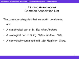 Session 6 – Associations, Attributes, Domain Modeling Using Class Diagrams
7
Finding Associations
Common Association List
The common categories that are worth considering
are:
• A is a physical part of B . Eg: Wing-Airplane
• A is a logical part of B. Eg: SalesLineItem- Sale.
• A is physically contained in B . Eg: Register- Store.
 