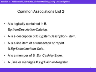 Session 6 – Associations, Attributes, Domain Modeling Using Class Diagrams
8
Common Associations List 2
• A is logically contained in B.
Eg:ItemDescription-Catalog.
• A is a description of B.Eg:ItemDescription- Item.
• A is a line item of a transaction or report
B.Eg:SalesLineItem-Sale.
• A is a member of B .Eg: Cashier-Store.
• A uses or manages B.Eg:Cashier-Register.
 