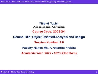 Session 6 – Associations, Attributes, Domain Modeling Using Class Diagrams
Module 2 - Static Use Case Modeling 1
Title of Topic:
Associations, Attributes
Course Code: 20CS501
Course Title: Object Oriented Analysis and Design
Session Number: 2.6
Faculty Name: Ms. P. Anantha Prabha
Academic Year: 2022 - 2023 (Odd Sem)
 
