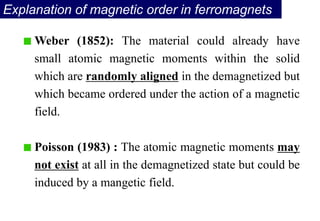 Explanation of magnetic order in ferromagnets
Weber (1852): The material could already have
small atomic magnetic moments within the solid
which are randomly aligned in the demagnetized but
which became ordered under the action of a magnetic
field.
Poisson (1983) : The atomic magnetic moments may
not exist at all in the demagnetized state but could be
induced by a mangetic field.
 