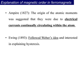 Explanation of magnetic order in ferromagnets
• Ampère (1827): The origin of the atomic moments
was suggested that they were due to electrical
currents continually circulating within the atom.
• Ewing (1893): Followed Weber’s idea and interested
in explaining hysteresis.
 