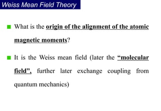 What is the origin of the alignment of the atomic
magnetic moments?
It is the Weiss mean field (later the “molecular
field”, further later exchange coupling from
quantum mechanics)
Weiss Mean Field Theory
 