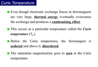 Curie Temperature
Even though electronic exchange forces in ferromagnets
are very large, thermal energy eventually overcomes
the exchange and produces a randomizing effect.
This occurs at a particular temperature called the Curie
temperature (TC).
Below the Curie temperature, the ferromagnet is
ordered and above it, disordered.
The saturation magnetization goes to zero at the Curie
temperature.
 