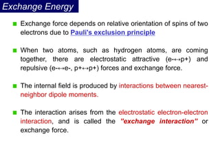 Exchange Energy
Exchange force depends on relative orientation of spins of two
electrons due to Pauli's exclusion principle
When two atoms, such as hydrogen atoms, are coming
together, there are electrostatic attractive (e-↔p+) and
repulsive (e-↔e-, p+↔p+) forces and exchange force.
The internal field is produced by interactions between nearest-
neighbor dipole moments.
The interaction arises from the electrostatic electron-electron
interaction, and is called the ”exchange interaction” or
exchange force.
 