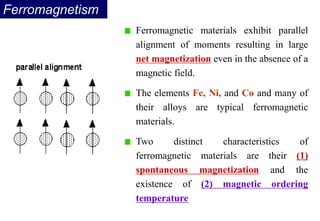 Ferromagnetism
Ferromagnetic materials exhibit parallel
alignment of moments resulting in large
net magnetization even in the absence of a
magnetic field.
The elements Fe, Ni, and Co and many of
their alloys are typical ferromagnetic
materials.
Two distinct characteristics of
ferromagnetic materials are their (1)
spontaneous magnetization and the
existence of (2) magnetic ordering
temperature
 
