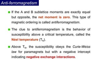 Anti-ferromagnetism
If the A and B sublattice moments are exactly equal
but opposite, the net moment is zero. This type of
magnetic ordering is called antiferromagnetism.
The clue to antiferromagnetism is the behavior of
susceptibility above a critical temperature, called the
Néel temperature (TN).
Above TN, the susceptibility obeys the Curie-Weiss
law for paramagnets but with a negative intercept
indicating negative exchange interactions.
 
