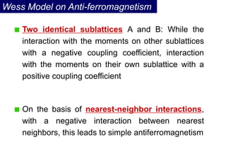 Wess Model on Anti-ferromagnetism
Two identical sublattices A and B: While the
interaction with the moments on other sublattices
with a negative coupling coefficient, interaction
with the moments on their own sublattice with a
positive coupling coefficient
On the basis of nearest-neighbor interactions,
with a negative interaction between nearest
neighbors, this leads to simple antiferromagnetism
 