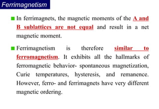 In ferrimagnets, the magnetic moments of the A and
B sublattices are not equal and result in a net
magnetic moment.
Ferrimagnetism is therefore similar to
ferromagnetism. It exhibits all the hallmarks of
ferromagnetic behavior- spontaneous magnetization,
Curie temperatures, hysteresis, and remanence.
However, ferro- and ferrimagnets have very different
magnetic ordering.
Ferrimagnetism
 