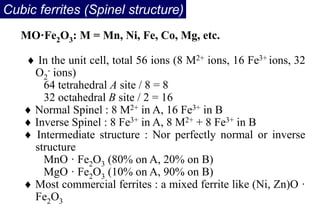 Cubic ferrites (Spinel structure)
MO·Fe2O3: M = Mn, Ni, Fe, Co, Mg, etc.
 In the unit cell, total 56 ions (8 M2+ ions, 16 Fe3+ ions, 32
O2
- ions)
64 tetrahedral A site / 8 = 8
32 octahedral B site / 2 = 16
 Normal Spinel : 8 M2+ in A, 16 Fe3+ in B
 Inverse Spinel : 8 Fe3+ in A, 8 M2+ + 8 Fe3+ in B
 Intermediate structure : Nor perfectly normal or inverse
structure
MnO · Fe2O3 (80% on A, 20% on B)
MgO · Fe2O3 (10% on A, 90% on B)
 Most commercial ferrites : a mixed ferrite like (Ni, Zn)O ·
Fe2O3
 