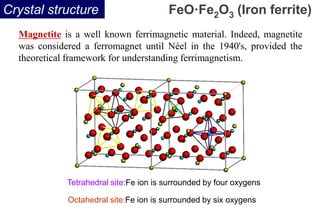 Crystal structure
Tetrahedral site:Fe ion is surrounded by four oxygens
Octahedral site:Fe ion is surrounded by six oxygens
FeO·Fe2O3 (Iron ferrite)
Magnetite is a well known ferrimagnetic material. Indeed, magnetite
was considered a ferromagnet until Néel in the 1940's, provided the
theoretical framework for understanding ferrimagnetism.
 
