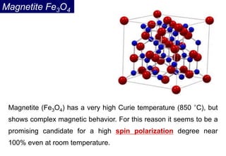 Magnetite (Fe3O4) has a very high Curie temperature (850 °C), but
shows complex magnetic behavior. For this reason it seems to be a
promising candidate for a high spin polarization degree near
100% even at room temperature.
Magnetite Fe3O4
 