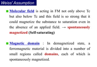 Weiss' Assumption
Molecular field is acting in FM not only above Tc
but also below Tc and this field is so strong that it
could magnetize the substance to saturation even in
the absence of an applied field. → spontaneously
magnetized (Self-saturating)
Magnetic domain : In demagnetized state, a
ferromagnetic material is divided into a number of
small regions called domains, each of which is
spontaneously magnetized.
 