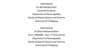 Submitted to
Dr. Md Wahidul Alam
Associate Professor
Department of Oceanography
Faculty of Marine Science and Fisheries
University of Chittagong
Submitted by
Al Tahsin Mahamud Khan
Id no: 19902005 ; Year: 2nd B.Sc.(Hon’s)
Department of Oceanography
Faculty of Marine Science and Fisheries
University of Chittagong
 