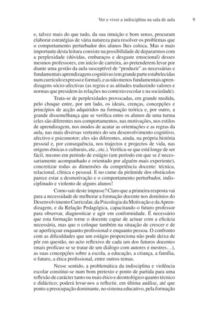 Ver e viver a indisciplina na sala de aula 9
e, talvez mais do que tudo, da sua intuição e bom senso, procuram
elaborar estratégias de vária natureza para resolver os problemas que
o comportamento perturbador dos alunos lhes coloca. Mas o mais
importante desta leitura consiste na possibilidade de depararmos com
a perplexidade (dúvidas, embaraços e desgaste emocional) desses
mesmos professores, em início de carreira, ao pretenderem levar por
diante uma gestão da aula susceptível de “produzir” as necessárias e
fundamentaisaprendizagenscognitivas(emgrandeparteestabelecidas
numcurrículoexpressoeformal),easnãomenosfundamentaisapren-
dizagens sócio-afectivas (as regras e as atitudes traduzindo valores e
normas que presidem às relações no contexto escolar e na sociedade).
Trata-se de perplexidades provocadas, em grande medida,
pelo choque entre, por um lado, os ideais, crenças, concepções e
princípios de acção adquiridos na formação teórica e, por outro, a
grande dissemelhança que se verifica entre os alunos de uma turma
(eles são diferentes nos comportamentos, nas motivações, nos estilos
de aprendizagem, nos modos de acatar as orientações e as regras da
aula, nas mais diversas vertentes do seu desenvolvimento cognitivo,
afectivo e psicomotor; eles são diferentes, ainda, na própria história
pessoal e, por consequência, nos trajectos e projectos de vida, nas
origens étnicas e culturais, etc., etc.).Verifica-se que está longe de ser
fácil, mesmo em período de estágio (um período em que se é neces-
sariamente acompanhado e orientado por alguém mais experiente),
concretizar todas as dimensões da competência docente: técnica,
relacional, clínica e pessoal. E no cume da pirâmide dos obstáculos
parece estar a desmotivação e o comportamento perturbador, indis-
ciplinado e violento de alguns alunos!
Como sair deste impasse? Claro que a primeira resposta vai
para a necessidade de melhorar a formação docente nos domínios do
Desenvolvimento Curricular, da Psicologia da Motivação e daApren-
dizagem, e da Relação Pedagógica, capacitando o futuro professor
para observar, diagnosticar e agir em conformidade. É necessário
que esta formação torne o docente capaz de actuar com a eficácia
necessária, mas que o coloque também na situação de crescer e de
se aperfeiçoar enquanto profissional e enquanto pessoa. O confronto
com as dificuldades que um estágio proporciona não pode deixa de
pôr em questão, no acto reflexivo de cada um dos futuros docentes
(mais profícuo se se tratar de um diálogo com autores e mestres…),
as suas concepções sobre a escola, a educação, a criança, a família,
o futuro, a ética profissional, entre outros temas.
Nesse sentido, a problemática da indisciplina e violência
escolar constitui-se num bom pretexto e ponto de partida para uma
reflexão de carácter tanto ou mais ético e deontológico quanto técnico
e didáctico; poderá levar-nos a reflectir, em última análise, até que
ponto a preocupação dominante, no sistema educativo, pela formação
 