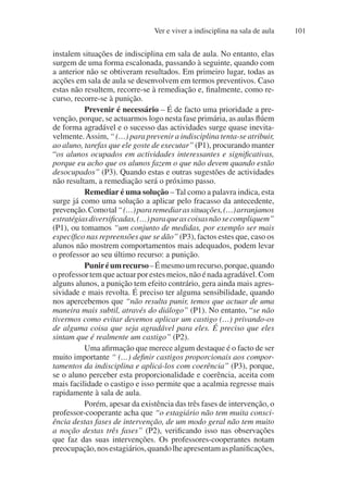 Ver e viver a indisciplina na sala de aula 101
instalem situações de indisciplina em sala de aula. No entanto, elas
surgem de uma forma escalonada, passando à seguinte, quando com
a anterior não se obtiveram resultados. Em primeiro lugar, todas as
acções em sala de aula se desenvolvem em termos preventivos. Caso
estas não resultem, recorre-se à remediação e, finalmente, como re-
curso, recorre-se à punição.
Prevenir é necessário – É de facto uma prioridade a pre-
venção, porque, se actuarmos logo nesta fase primária, as aulas flúem
de forma agradável e o sucesso das actividades surge quase inevita-
velmente.Assim, “ (…) para prevenir a indisciplina tenta-se atribuir,
ao aluno, tarefas que ele goste de executar” (P1), procurando manter
“os alunos ocupados em actividades interessantes e significativas,
porque eu acho que os alunos fazem o que não devem quando estão
desocupados” (P3). Quando estas e outras sugestões de actividades
não resultam, a remediação será o próximo passo.
Remediar é uma solução – Tal como a palavra indica, esta
surge já como uma solução a aplicar pelo fracasso da antecedente,
prevenção.Comotal“(…)pararemediarassituações,(…)arranjamos
estratégiasdiversificadas,(…)paraqueascoisasnãosecompliquem”
(P1), ou tomamos “um conjunto de medidas, por exemplo ser mais
específico nas repreensões que se dão” (P3), factos estes que, caso os
alunos não mostrem comportamentos mais adequados, podem levar
o professor ao seu último recurso: a punição.
Puniréumrecurso–Émesmoumrecurso,porque,quando
oprofessortemqueactuarporestesmeios,nãoénadaagradável.Com
alguns alunos, a punição tem efeito contrário, gera ainda mais agres-
sividade e mais revolta. É preciso ter alguma sensibilidade, quando
nos apercebemos que “não resulta punir, temos que actuar de uma
maneira mais subtil, através do diálogo” (P1). No entanto, “se não
tivermos como evitar devemos aplicar um castigo (…) privando-os
de alguma coisa que seja agradável para eles. É preciso que eles
sintam que é realmente um castigo” (P2).
Uma afirmação que merece algum destaque é o facto de ser
muito importante “ (…) definir castigos proporcionais aos compor-
tamentos da indisciplina e aplicá-los com coerência” (P3), porque,
se o aluno perceber esta proporcionalidade e coerência, aceita com
mais facilidade o castigo e isso permite que a acalmia regresse mais
rapidamente à sala de aula.
Porém, apesar da existência das três fases de intervenção, o
professor-cooperante acha que “o estagiário não tem muita consci-
ência destas fases de intervenção, de um modo geral não tem muito
a noção destas três fases” (P2), verificando isso nas observações
que faz das suas intervenções. Os professores-cooperantes notam
preocupação,nosestagiários,quandolheapresentamasplanificações,
 