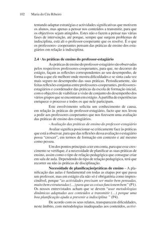 Maria do Céu Ribeiro
102
tentando adaptar estratégias e actividades significativas que motivem
os alunos, mas apenas a pensar nos conteúdos a transmitir, para que
os objectivos sejam atingidos. Estes não o fazem a pensar nas várias
fases de intervenção, até porque, sempre que surgem problemas de
indisciplina, está ali o professor-cooperante que os resolve. É o que
os professores- cooperantes pensam das práticas de ensino dos esta-
giários em relação à indisciplina.
2.4 · As práticas de ensino do professor-estagiário
Aspráticasdeensinodoprofessor-estagiáriosãoobservadas
pelos respectivos professores-cooperantes, para que, no decorrer do
estágio, façam as reflexões correspondentes ao seu desempenho, de
forma a que ele melhore onde mostra dificuldades e se sinta cada vez
mais seguro no desempenho das suas práticas. Periodicamente, são
feitasreflexõesconjuntasentreprofessores-cooperantes,professores-
estagiários e coordenador das práticas da escola de formação inicial,
com o objectivo de viabilizar a visão de conjunto do desempenho dos
váriosgruposqueseencontramemestágio.Apartilhadeexperiências
enriquece o processo e todos os que nele participam.
Este envolvimento solicita um conhecimento de causa,
em relação às práticas do professor-estagiário, facto que nos levou
a pedir aos professores cooperantes que nos fizessem uma avaliação
das práticas de ensino dos estagiários.
- Avaliação das práticas de ensino do professor-estagiário
Avaliar significa posicionar-se criticamente face às práticas
queestáaobservar,paraquedasreflexõesdessaavaliaçãooestagiário
possa “crescer”, em termos de formação em contexto e até mesmo
como pessoa.
Um dos pontos principais a ter em conta, para que esse cres-
cimento se verifique, é a necessidade de planificar as suas práticas de
ensino, assim como o tipo de relação pedagógica que consegue criar
em sala de aula. Dependendo do tipo de relação pedagógica, terá que
recorrer ou não às práticas de disciplinação.
Necessidade de planificação/práticas de ensino – A pla-
nificação das aulas é fundamental em todas as etapas por que passa
um professor, mas em estágio ela não só é obrigatória como impres-
cindível, porque “as actividades precisam ser muito bem pensadas,
muitobemestruturadas(…)paraqueascoisasfuncionembem”(P1).
Os nossos entrevistados acham que se devem “usar metodologias
dinâmicas adaptadas aos conteúdos a transmitir (…) porque uma
boa planificação ajuda a prevenir a indisciplina ” (P4).
De acordo com os seus relatos, transparecem dificuldades,
neste âmbito, com metodologias inadequadas aos conteúdos, activi-
 