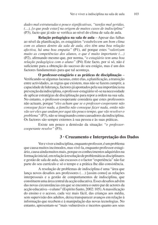 Ver e viver a indisciplina na sala de aula 103
dades mal estruturadas e pouco significativas, “tarefas mal geridas,
(…), [o que pode estar] na origem de muitos casos de indisciplina”
(P3), facto que já não se verifica ao nível do clima de sala de aula.
Relação pedagógica na sala de aula – Apesar das falhas
ao nível da planificação, os estagiários “estabelecem um bom clima
com os alunos dentro da sala de aula, eles têm uma boa relação
afectiva, há uma boa empatia” (P1), até porque estes “valorizam
muito as competências dos alunos, o que é muito importante (…)
(P2), afirmando mesmo que, por norma, “o estagiário tem uma boa
relação pedagógica com o aluno” (P4). Este facto, por si só, não é
suficiente para a obtenção do sucesso do seu estágio, mas é um dos
factores fundamentais para que tal aconteça.
O professor-estagiário e as práticas de disciplinação –
Verificando-se algumas lacunas, entre elas, a planificação, a transição
entre actividades, as regras que existem, mas não se fazem cumprir, a
capacidadedeliderança,factoresjáapontadospelasuaimportânciana
prevençãodaindisciplina,oprofessor-estagiáriovê-senanecessidade
de aplicar estratégias de disciplinação para repor a ordem na sua sala.
No entanto, o professor-cooperante considera que estes professores
não actuam, porque “eles acham que se o professor-cooperante não
consegue fazer nada, a família não consegue fazer nada, então não
vão ser eles que andam por aqui tão pouco tempo, que vão resolver o
problema” (P3), não se imaginando como causadores da indisciplina.
Os factores são sempre externos à sua pessoa e às suas práticas.
Existe um pouco a demissão da situação: “o professor-
cooperante resolve” (P3).
3 · Cruzamento e Interpretação dos Dados
Vereviveraindisciplina,enquantoprofessor,éumproblema
que causa muitos incómodos, mas vivê-la, enquanto professor-estagi-
ário,causaaindamuitosmais,porqueosconhecimentosadquiridosna
formaçãoinicial,emrelaçãoàresoluçãodeproblemáticasdisciplinares
e gestão de sala de aula, são escassos e o factor “experiência” não faz
parte do seu currículo e só o tempo e a prática lhe dão consistência.
A resolução de problemas de indisciplina é uma “área que
lança novos desafios aos professores (…) [assim como] as relações
interpessoais e a gestão de comportamentos de indisciplina, que
constituemumaáreacentraldaacçãoeducativa.Essesdesafiosadvêm
das novas circunstâncias em que se encontra o outro par de actores da
acçãoeducativa–oaluno”(EspíritoSanto,2002:105).Amassificação
do ensino e o acesso, cada vez mais fácil, das crianças aos média,
sem supervisão dos adultos, deixa transparecer avanços em relação à
informação que recebem e à manipulação das novas tecnologias. No
entanto, apresentam-se “mais vulneráveis e incertos quanto aos seus
 