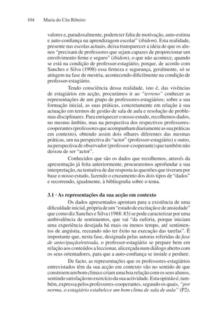 Maria do Céu Ribeiro
104
valores e, paradoxalmente, podem ter falta de motivação, auto-estima
e auto-confiança na aprendizagem escolar” (ibidem). Esta realidade,
presente nas escolas actuais, deixa transparecer a ideia de que os alu-
nos “precisam de professores que sejam capazes de proporcionar um
envolvimento firme e seguro” (ibidem), o que não acontece, quando
se está na condição de professor-estagiário, porque, de acordo com
Sanches e Silva (1998) essa firmeza e segurança, geralmente, só se
atingem na fase de mestria, acontecendo dificilmente na condição de
professor-estagiário.
Tendo consciência dessa realidade, isto é, das vivências
de estagiários em acção, procurámos ir ao “terreno” conhecer as
representações de um grupo de professores-estagiários; sobre a sua
formação inicial, as suas práticas, concretamente em relação à sua
actuação em termos de gestão de sala de aula e resolução de proble-
mas disciplinares. Para enriquecer o nosso estudo, recolhemos dados,
no mesmo âmbito, mas na perspectiva dos respectivos professores-
cooperantes(professoresqueacompanhamdiariamenteassuapráticas
em contexto), obtendo assim dois olhares diferentes das mesmas
práticas, um na perspectiva do “actor” (professor-estagiário) e outro,
naperspectivadeobservador(professor-cooperante)quetambémnão
deixou de ser “actor”.
Conhecidos que são os dados que recolhemos, através da
apresentação já feita anteriormente, procuraremos aprofundar a sua
interpretação, na tentativa de dar resposta às questões que tiveram por
base o nosso estudo, fazendo o cruzamento dos dois tipos de “dados”
e recorrendo, igualmente, à bibliografia sobre o tema.
3.1 · As representações da sua acção em contexto
Os dados apresentados apontam para a existência de uma
dificuldadeinicial,própriadeum“estadodeexcitaçãoedeansiedade”
que como diz Sanches e Silva (1988: 83) se pode caracterizar por uma
ambivalência de sentimentos, que vai “da euforia, porque iniciam
uma experiência desejada há mais ou menos tempo, até sentimen-
tos de angústia, receando não ter êxito na execução das tarefas”. É
importante que, nesta fase, designada pelas autoras referidas de fase
de antecipação/entrada, o professor-estagiário se prepare bem em
relação aos conteúdos a leccionar, alicerçada num diálogo aberto com
os seus orientadores, para que a auto-confiança se instale e perdure.
De facto, as representações que os professores-estagiários
entrevistados têm da sua acção em contexto vão no sentido de que
constroemumbomclimaecriamumaboarelaçãocomosseusalunos,
sentindosatisfaçãonoexercíciodasuaactividade.Estaopiniãoé,tam-
bém, expressa pelos professores-cooperantes, segundo os quais, “por
norma, o estagiário estabelece um bom clima de sala de aula” (P2).
 