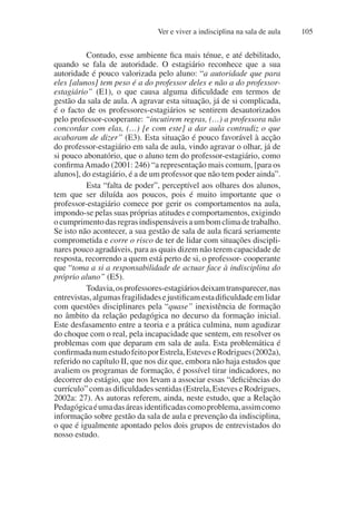 Ver e viver a indisciplina na sala de aula 105
Contudo, esse ambiente fica mais ténue, e até debilitado,
quando se fala de autoridade. O estagiário reconhece que a sua
autoridade é pouco valorizada pelo aluno: “a autoridade que para
eles [alunos] tem peso é a do professor deles e não a do professor-
estagiário” (E1), o que causa alguma dificuldade em termos de
gestão da sala de aula. A agravar esta situação, já de si complicada,
é o facto de os professores-estagiários se sentirem desautorizados
pelo professor-cooperante: “incutirem regras, (…) a professora não
concordar com elas, (…) [e com este] a dar aula contradiz o que
acabaram de dizer” (E3). Esta situação é pouco favorável à acção
do professor-estagiário em sala de aula, vindo agravar o olhar, já de
si pouco abonatório, que o aluno tem do professor-estagiário, como
confirmaAmado (2001: 246) “a representação mais comum, [para os
alunos], do estagiário, é a de um professor que não tem poder ainda”.
Esta “falta de poder”, perceptível aos olhares dos alunos,
tem que ser diluída aos poucos, pois é muito importante que o
professor-estagiário comece por gerir os comportamentos na aula,
impondo-se pelas suas próprias atitudes e comportamentos, exigindo
ocumprimentodasregrasindispensáveisaumbomclimadetrabalho.
Se isto não acontecer, a sua gestão de sala de aula ficará seriamente
comprometida e corre o risco de ter de lidar com situações discipli-
nares pouco agradáveis, para as quais dizem não terem capacidade de
resposta, recorrendo a quem está perto de si, o professor- cooperante
que “toma a si a responsabilidade de actuar face à indisciplina do
próprio aluno” (E5).
Todavia,osprofessores-estagiáriosdeixamtransparecer,nas
entrevistas,algumasfragilidadesejustificamestadificuldadeemlidar
com questões disciplinares pela “quase” inexistência de formação
no âmbito da relação pedagógica no decurso da formação inicial.
Este desfasamento entre a teoria e a prática culmina, num agudizar
do choque com o real, pela incapacidade que sentem, em resolver os
problemas com que deparam em sala de aula. Esta problemática é
confirmadanumestudofeitoporEstrela,EsteveseRodrigues(2002a),
referido no capítulo II, que nos diz que, embora não haja estudos que
avaliem os programas de formação, é possível tirar indicadores, no
decorrer do estágio, que nos levam a associar essas “deficiências do
currículo” com as dificuldades sentidas (Estrela, Esteves e Rodrigues,
2002a: 27). As autoras referem, ainda, neste estudo, que a Relação
Pedagógicaéumadasáreasidentificadascomoproblema,assimcomo
informação sobre gestão da sala de aula e prevenção da indisciplina,
o que é igualmente apontado pelos dois grupos de entrevistados do
nosso estudo.
 