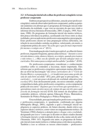 Maria do Céu Ribeiro
106
3.2 ·A Formação inicial sob o olhar do professor-estagiário versus
professor cooperante
Emboraemperspectivasdiferentes,umadeactor(professor-
estagiário),outradeobservador(professor-cooperante),ambasaspartes
são unânimes em afirmar que os programas de formação inicial estão
desfasados da realidade, o que vem ao encontro do que tem vindo a
informar diversa literatura (Formosinho, 2001; Campos, 1995,Veen-
man, 1988). Os programas de formação inicial são muitos teóricos,
têm pouca relevância na prática, acentuando este fosso entre as duas
realidades,provocandonestesprofessoresumaangústiaepreocupação.
Estes professores dizem ter uma preparação teórica deficitária, em
relação às necessidades sentidas na prática, valorizando, em muito, a
componente prática do curso “Eu acho que o que foi mais importante
foi mesmo o estágio em si” (E11).
Estainadequaçãonãoémuitoperceptível,aoolhardofuturo
professor,enquantofrequenta,apenasaulasteóricas:“duranteocurso
nós não damos conta, damos é depois, no estágio, quando precisamos
e não temos. (…) Mas sou da opinião que deviam adequar mais os
currículos.Nósvamosparaoestágioumbocadinho“perdidas”.(E10).
Os professores-cooperantes consideram o conhecimento
científico sobre os conteúdos a leccionar, muito importante. Eles
referem que os professores-estagiários apresentam muitas dificulda-
des ao nível da leccionação “das áreas curriculares do 1.º Ciclo do
Ensino Básico, a preparação, (…) é insuficiente para uma gestão da
sala de aula bem sucedida” (P2), pois, pelo que se percepciona, “ o
currículo (…) está um pouco desfasado da realidade educativa [das
escolas] (P1). Este desfasamento pode, em nosso entender, explicar
a importância dada, pelos professores-estagiários, a esta componente
prática do seu curso: “digamos que é no terreno que aprendemos (…)
aprendemos mais em dois meses de estágio do que em três anos aqui
[escola de formação inicial] (E10). Em termos de disciplinas com
conteúdos práticos, referem apenas Educação Física, Matemática,
Seminário de Prática Pedagógica e Prática Pedagógica.
Estarealidade,percepcionadapelosprofessores-estagiários
e professores-cooperantes, é, igualmente, confirmada por alguma
bibliografia (Braga, 2001), segundo a qual a formação inicial ne-
gligencia os aspectos práticos, do futuro docente, dando relevo aos
aspectos ideais e teóricos; como vimos no enquadramento teórico. Já
Veenman (1984) chamava a atenção para o choque com a realidade,
designando por isso o “corte que se dá entre os ideais criados durante
a formação inicial e a rude realidade do dia-a-dia, numa sala de aula”
(Veenman, 1984: 143). Segundo este autor, os programas de forma-
ção inicial eram muito teóricos e tinham pouca relevância na prática.
Também a isso se referem os nossos entrevistados – professores-
 