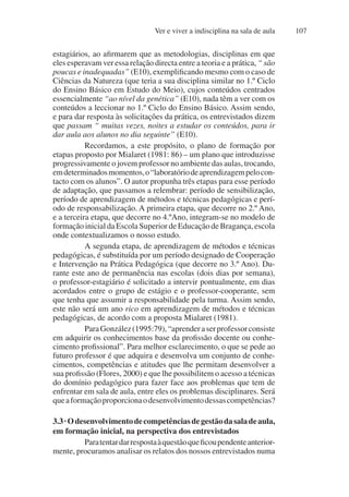 Ver e viver a indisciplina na sala de aula 107
estagiários, ao afirmarem que as metodologias, disciplinas em que
eles esperavam ver essa relação directa entre a teoria e a prática, “ são
poucas e inadequadas” (E10), exemplificando mesmo com o caso de
Ciências da Natureza (que teria a sua disciplina similar no 1.º Ciclo
do Ensino Básico em Estudo do Meio), cujos conteúdos centrados
essencialmente “ao nível da genética” (E10), nada têm a ver com os
conteúdos a leccionar no 1.º Ciclo do Ensino Básico. Assim sendo,
e para dar resposta às solicitações da prática, os entrevistados dizem
que passam “ muitas vezes, noites a estudar os conteúdos, para ir
dar aula aos alunos no dia seguinte” (E10).
Recordamos, a este propósito, o plano de formação por
etapas proposto por Mialaret (1981: 86) – um plano que introduzisse
progressivamente o jovem professor no ambiente das aulas, trocando,
emdeterminadosmomentos,o“laboratóriodeaprendizagempelocon-
tacto com os alunos”. O autor propunha três etapas para esse período
de adaptação, que passamos a relembrar: período de sensibilização,
período de aprendizagem de métodos e técnicas pedagógicas e perí-
odo de responsabilização. A primeira etapa, que decorre no 2.º Ano,
e a terceira etapa, que decorre no 4.ºAno, integram-se no modelo de
formação inicial da Escola Superior de Educação de Bragança, escola
onde contextualizamos o nosso estudo.
A segunda etapa, de aprendizagem de métodos e técnicas
pedagógicas, é substituída por um período designado de Cooperação
e Intervenção na Prática Pedagógica (que decorre no 3.º Ano). Du-
rante este ano de permanência nas escolas (dois dias por semana),
o professor-estagiário é solicitado a intervir pontualmente, em dias
acordados entre o grupo de estágio e o professor-cooperante, sem
que tenha que assumir a responsabilidade pela turma. Assim sendo,
este não será um ano rico em aprendizagem de métodos e técnicas
pedagógicas, de acordo com a proposta Mialaret (1981).
ParaGonzález(1995:79),“aprenderaserprofessorconsiste
em adquirir os conhecimentos base da profissão docente ou conhe-
cimento profissional”. Para melhor esclarecimento, o que se pede ao
futuro professor é que adquira e desenvolva um conjunto de conhe-
cimentos, competências e atitudes que lhe permitam desenvolver a
sua profissão (Flores, 2000) e que lhe possibilitem o acesso a técnicas
do domínio pedagógico para fazer face aos problemas que tem de
enfrentar em sala de aula, entre eles os problemas disciplinares. Será
queaformaçãoproporcionaodesenvolvimentodessascompetências?
3.3·Odesenvolvimentodecompetênciasdegestãodasaladeaula,
em formação inicial, na perspectiva dos entrevistados
Paratentardarrespostaàquestãoqueficoupendenteanterior-
mente, procuramos analisar os relatos dos nossos entrevistados numa
 