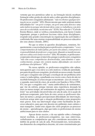 Maria do Céu Ribeiro
108
vertente que nos permitisse saber se, na formação inicial, recebiam
formação sobre gestão da sala de aula e sobre questões disciplinares.
Os professores-estagiários afirmaram: “não recebemos qualquer for-
mação nesse sentido” (E9). Dizem mesmo que onde sentiram muitas
dificuldades foi “ em gerir o tempo, em gerir uma aula directa e uma
aula indirecta porque não faziam ideia como se trabalhava com dois
anosdeescolaridade,namesmasala”(E10).Nassalasdo1.ºCiclodo
Ensino Básico, onde se verifica a monodocência, este factor é muito
importante, porque o professor lecciona várias áreas disciplinares,
exigindo uma grande concentração na organização das actividades e
conferindo-lhe uma enorme responsabilidade no processo educativo
dos seus alunos (Arends, 2001).
No que se refere às questões disciplinares, remetem, fre-
quentemente,asuaresoluçãoparaosprofessores-cooperantes:“esses
comportamentos de indisciplina, por parte dos alunos, eram postos à
responsabilidadedoprofessor-cooperante.Quandosemanifestavam,
não nos cabia a nós tentar resolver” (E6). No entanto, os professores-
cooperantesdizemquesóintervêm,porqueosprofessores-estagiários
“não têm essas competências desenvolvidas, auto-domínio e auto-
conhecimento, porque eles sentem muitas dificuldades em resolver
problemas disciplinares” (P2).
Na nossa opinião, os professores-estagiários não sabem,
nem querem agir e isso deve-se a três motivos: i) falta de autoridade,
por parte do professor-estagiário, já referido no nosso estudo, fazendo
com que o estagiário não arrisque a resolução de um problema sério
como é a indisciplina, camuflando esse receio com o facto de não ter
recebido formação; ii) a fase em que se encontram – fase de entrada –,
a segunda, num total de cinco, de acordo com Sanches e Silva (1998:
83), em que o estagiário está “ numa ambivalência de sentimentos,
que vão da euforia, porque iniciam uma experiência desejada há
mais ou menos tempo, até sentimentos de angústia, receando não ter
êxito” nas actividades desenvolvidas em sala de aula; iii) à acção do
professor-cooperante, pelo facto de estes serem os professores titu-
lares da turma e, porque percepcionam dificuldades de intervenção,
resolvem actuar antes que a situação problemática tome proporções
mais graves. Esta sua intervenção surge como facilitadora do pro-
cesso educativo, para que este decorra em ambientes mais calmos e
mais tranquilos, sendo estes alguns dos skills propícios ao processo
de ensino – aprendizagem, algo que todos os profissionais de ensino
ambicionam para os seus alunos.
Apesar destes receios, e da sua opinião sobre a formação
inicial recebida, os professores-estagiários, nas suas entrevistas,
verbalizaram as competências que eles consideram necessárias no
âmbito da gestão de sala de aula. Posicionando-nos, teoricamente,
nas dimensões da competência docente, tal como sistematizadas por
 