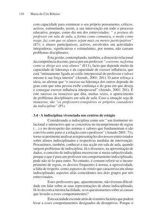 Maria do Céu Ribeiro
110
com capacidade para estruturar o seu próprio pensamento, críticos,
activos, estimulando, assim, a sua intervenção em todo o processo
educativo, porque, como diz um dos entrevistados: “ a postura do
professor em sala de aula, a forma como comunica, o modo como
reage, faz com que os alunos sejam mais ou menos participativos”
(E7); e alunos participativos, activos, envolvidos em actividades
integradoras, significativas e estimulantes, por norma, não causam
problemas disciplinares.
Esta gestão, contemplando, também, a dimensão relacional
da competência docente, passa por um professor “ coerente, na forma
como se dirige aos seus alunos” (E11), facto que depende muito da
capacidade de liderança e da capacidade de exercer influência, que
está “intimamente ligada ao estilo interpessoal do professor e talvez
mesmo à sua força interior” (Arends, 2001: 201). O autor reforça a
ideia, ao afirmar que “o sucesso na liderança dos outros depende do
grau com que uma pessoa exibe confiança e do grau em que deseja
e consegue exercer influência interpessoal” (Arends, 2001: 201). É
este sucesso ou insucesso que dita, muitas vezes, o aparecimento
de problemas disciplinares em sala de aula. Caso a situação seja de
insucesso, são “os professores-estagiários os próprios causadores
da indisciplina” (P1).
3.4 · A indisciplina vivenciada nos centros de estágio
Considerando a indisciplina como um “ um fenómeno re-
lacional e interactivo que se concretiza no incumprimento de regras
(…) e no desrespeito das normas e valores que fundamentam o são
convívio entre pares e a relação com o professor” (Amado 2001: 71),
torna-sepertinenteanalisarasrepresentaçõesdosnossosentrevistados
sobre alunos indisciplinados e respectivas medidas de intervenção.
Procurámos, também, conhecer a sua acção em sala de aula, quando
surgem problemas de indisciplina. Já o dissemos, na apresentação de
dados, o conceito de indisciplina encerra em si muita subjectividade,
porque o que é para um professor um comportamento indisciplinado,
pode não sê-lo para outro. No entanto, é comum referir-se o incum-
primento de regras, os desvios frequentes à norma, a agressividade,
a falta de respeito, como aspectos do rótulo que caracteriza um aluno
indisciplinado, aspectos aliás coincidentes nos dois grupos por nós
entrevistados.
Estes professores que, aparentemente, não tiveram dificul-
dade em falar sobre as suas representações de aluno indisciplinado,
fá-lo-ão com a mesma facilidade, se os questionarmos sobre as causas
que levarão a esses comportamentos?
Estasociedadeescondeatrásdesimuitosfactoresquepodem
levar a esses comportamentos designados de disruptivos. Porque o
 
