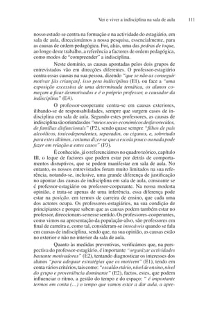 Ver e viver a indisciplina na sala de aula 111
nosso estudo se centra na formação e na actividade do estagiário, em
sala de aula, direccionámos a nossa pesquisa, essencialmente, para
as causas de ordem pedagógica. Foi, aliás, uma das pedras de toque,
ao longo deste trabalho, a referência a factores de ordem pedagógica,
como modos de “compreender” a indisciplina.
Neste domínio, as causas apontadas pelos dois grupos de
entrevistados vão em direcções diferentes. O professor-estagiário
centra essas causas na sua pessoa, dizendo “que se não as conseguir
motivar [às crianças], isso gera indisciplina (E1), ou face a “uma
exposição excessiva de uma determinada temática, os alunos co-
meçam a ficar desmotivados e é o próprio professor, o causador da
indisciplina” (E4).
O professor-cooperante centra-se em causas exteriores,
ilibando-se de responsabilidades, sempre que surgem casos de in-
disciplina em sala de aula. Segundo estes professores, as causas de
indisciplinasãooriundasdos“meiossocio-económicosdesfavorecidos,
de famílias disfuncionais” (P2), sendo quase sempre “filhos de pais
alcoólicos, toxicodependentes, separados, ou ciganos, e, sobretudo
para estes últimos, costuma dizer-se que a escola pouco ou nada pode
fazer em relação a estes casos” (P3).
É conhecido, já o referenciámos no quadro teórico, capítulo
III, o leque de factores que podem estar por detrás de comporta-
mentos disruptivos, que se podem manifestar em sala de aula. No
entanto, os nossos entrevistados foram muito limitados na sua refe-
rência, notando-se, inclusive, uma grande diferença de justificação
no apontar das causas de indisciplina em sala de aula, consoante se
é professor-estagiário ou professor-cooperante. Na nossa modesta
opinião, e trata-se apenas de uma inferência, essa diferença pode
estar na posição, em termos de carreira de ensino, que cada uma
dos actores ocupa. Os professores-estagiários, na sua condição de
principiantes e porque sabem que as causas podem também estar no
professor,direccionam-senessesentido.Osprofessores-cooperantes,
como vimos na apresentação da população-alvo, são professores em
final de carreira e, como tal, consideram-se intocáveis quando se fala
em causas de indisciplina, sendo que, na sua opinião, as causas estão
no exterior e não no interior da sala de aula.
Quanto às medidas preventivas, verificámos que, na pers-
pectiva do professor-estagiário, é importante “organizar actividades
bastante motivadoras” (E2), tentando diagnosticar os interesses dos
alunos “para adequar estratégias que os motivem” (E1), tendo em
contavárioscritérios,taiscomo:“escalãoetário,níveldeensino,nível
do grupo e proveniência dominante” (E2), factos, estes, que podem
influenciar o ritmo, a gestão do tempo e do espaço: “ é importante
termos em conta (…) o tempo que vamos estar a dar aula, a apre-
 