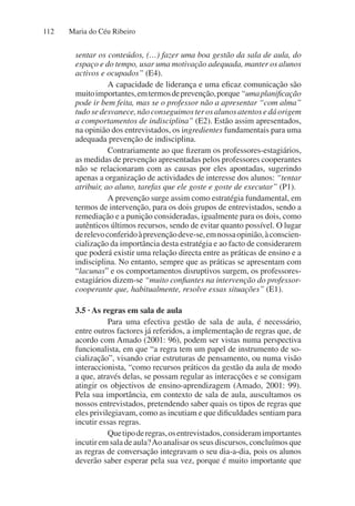 Maria do Céu Ribeiro
112
sentar os conteúdos, (…) fazer uma boa gestão da sala de aula, do
espaço e do tempo, usar uma motivação adequada, manter os alunos
activos e ocupados” (E4).
A capacidade de liderança e uma eficaz comunicação são
muitoimportantes,emtermosdeprevenção,porque“umaplanificação
pode ir bem feita, mas se o professor não a apresentar “com alma”
tudosedesvanece,nãoconseguimosterosalunosatentosedáorigem
a comportamentos de indisciplina” (E2). Estão assim apresentados,
na opinião dos entrevistados, os ingredientes fundamentais para uma
adequada prevenção de indisciplina.
Contrariamente ao que fizeram os professores-estagiários,
as medidas de prevenção apresentadas pelos professores cooperantes
não se relacionaram com as causas por eles apontadas, sugerindo
apenas a organização de actividades de interesse dos alunos: “tentar
atribuir, ao aluno, tarefas que ele goste e goste de executar” (P1).
A prevenção surge assim como estratégia fundamental, em
termos de intervenção, para os dois grupos de entrevistados, sendo a
remediação e a punição consideradas, igualmente para os dois, como
autênticos últimos recursos, sendo de evitar quanto possível. O lugar
derelevoconferidoàprevençãodeve-se,emnossaopinião,àconscien-
cialização da importância desta estratégia e ao facto de considerarem
que poderá existir uma relação directa entre as práticas de ensino e a
indisciplina. No entanto, sempre que as práticas se apresentam com
“lacunas” e os comportamentos disruptivos surgem, os professores-
estagiários dizem-se “muito confiantes na intervenção do professor-
cooperante que, habitualmente, resolve essas situações” (E1).
3.5 · As regras em sala de aula
Para uma efectiva gestão de sala de aula, é necessário,
entre outros factores já referidos, a implementação de regras que, de
acordo com Amado (2001: 96), podem ser vistas numa perspectiva
funcionalista, em que “a regra tem um papel de instrumento de so-
cialização”, visando criar estruturas de pensamento, ou numa visão
interaccionista, “como recursos práticos da gestão da aula de modo
a que, através delas, se possam regular as interacções e se consigam
atingir os objectivos de ensino-aprendizagem (Amado, 2001: 99).
Pela sua importância, em contexto de sala de aula, auscultamos os
nossos entrevistados, pretendendo saber quais os tipos de regras que
eles privilegiavam, como as incutiam e que dificuldades sentiam para
incutir essas regras.
Quetipoderegras,osentrevistados,consideramimportantes
incutir em sala de aula?Ao analisar os seus discursos, concluímos que
as regras de conversação integravam o seu dia-a-dia, pois os alunos
deverão saber esperar pela sua vez, porque é muito importante que
 