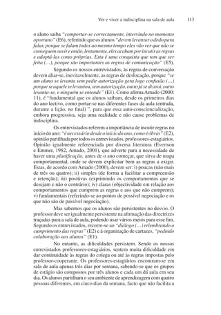 Ver e viver a indisciplina na sala de aula 113
o aluno saiba “comportar-se correctamente, intervindo no momento
oportuno”(E6),referindoqueosalunos“devemlevantarodedopara
falar, porque se falam todos ao mesmo tempo eles vão ver que não se
conseguemouvireentão,lentamente,elesacabamporincutirasregras
e adoptá-las como próprias. Esta é uma conquista que tem que ser
feita (…), porque são importantes as regras de comunicação” (E5).
Segundo os nossos entrevistados, às regras de conversação
devem aliar-se, inevitavelmente, as regras de deslocação, porque “se
um aluno se levanta sem pedir autorização gera logo confusão (…)
porqueseaqueleselevantou,semautorização,outrojásedistrai,outro
levanta-se, e ninguém se entende” (E1). Como afirmaAmado (2000:
11), é “fundamental que os alunos saibam, desde os primeiros dias
do ano lectivo, como portar-se nas diferentes fases da aula (entrada,
durante a lição, no final) ”, para que essa auto-consciencialização,
embora progressiva, seja uma realidade e não cause problemas de
indisciplina.
Os entrevistados referem a importância de incutir regras no
iníciodoano:“énecessáriodesdeoiníciodoano,comoéóbvio”(E2),
opiniãopartilhadaportodososentrevistados,professores-estagiários.
Opinião igualmente referenciada por diversa literatura (Evertson
e Emmer, 1982, Amado, 2001), que adverte para a necessidade de
haver uma planificação, antes de o ano começar, que sirva de mapa
comportamental, onde se devem explicitar bem as regras a exigir.
Estas, de acordo com Amado (2000), devem ser: i) poucas (não mais
de três ou quatro); ii) simples (de forma a facilitar a compreensão
e retenção); iii) positivas (exprimindo os comportamentos que se
desejam e não o contrário); iv) claras (objectividade em relação aos
comportamentos que cumprem as regras e aos que não cumprem);
v) fundamentais (referindo-se ao pontos de possível negociação e os
que não são de passível negociação).
Mas sabemos que os alunos são persistentes no desvio. O
professor deve ser igualmente persistente na afirmação das directrizes
traçadas para a sala de aula, podendo usar vários meios para esse fim.
Segundo os entrevistados, recorre-se ao “diálogo (…) relembrando o
cumprimento das regras” (E2) e à organização de cartazes, “pedindo
colaboração aos alunos” (E1).
No entanto, as dificuldades persistem. Sendo os nossos
entrevistados professores-estagiários, sentem muita dificuldade em
dar continuidade às regras do colega ou até às regras impostas pelo
professor-cooperante. Os professores-estagiários encontram-se em
sala de aula apenas três dias por semana, sabendo-se que os grupos
de estágio são compostos por três alunos e cada um dá aula em seu
dia. Os alunos partilham o seu ambiente de aprendizagem com quatro
pessoas diferentes, em cinco dias da semana, facto que não facilita a
 