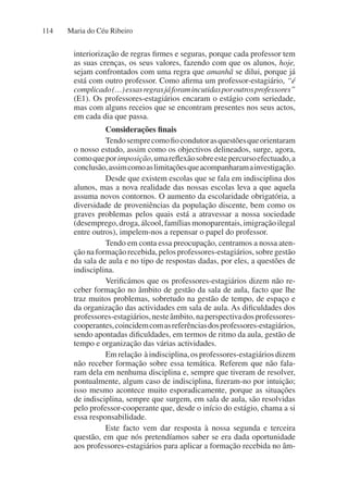 Maria do Céu Ribeiro
114
interiorização de regras firmes e seguras, porque cada professor tem
as suas crenças, os seus valores, fazendo com que os alunos, hoje,
sejam confrontados com uma regra que amanhã se dilui, porque já
está com outro professor. Como afirma um professor-estagiário, “é
complicado(…)essasregrasjáforamincutidasporoutrosprofessores”
(E1). Os professores-estagiários encaram o estágio com seriedade,
mas com alguns receios que se encontram presentes nos seus actos,
em cada dia que passa.
Considerações finais
Tendosemprecomofiocondutorasquestõesqueorientaram
o nosso estudo, assim como os objectivos delineados, surge, agora,
comoqueporimposição,umareflexãosobreestepercursoefectuado,a
conclusão,assimcomoaslimitaçõesqueacompanharamainvestigação.
Desde que existem escolas que se fala em indisciplina dos
alunos, mas a nova realidade das nossas escolas leva a que aquela
assuma novos contornos. O aumento da escolaridade obrigatória, a
diversidade de proveniências da população discente, bem como os
graves problemas pelos quais está a atravessar a nossa sociedade
(desemprego,droga,álcool,famíliasmonoparentais,imigraçãoilegal
entre outros), impelem-nos a repensar o papel do professor.
Tendo em conta essa preocupação, centramos a nossa aten-
ção na formação recebida, pelos professores-estagiários, sobre gestão
da sala de aula e no tipo de respostas dadas, por eles, a questões de
indisciplina.
Verificámos que os professores-estagiários dizem não re-
ceber formação no âmbito de gestão da sala de aula, facto que lhe
traz muitos problemas, sobretudo na gestão de tempo, de espaço e
da organização das actividades em sala de aula. As dificuldades dos
professores-estagiários,nesteâmbito,naperspectivadosprofessores-
cooperantes,coincidemcomasreferênciasdosprofessores-estagiários,
sendo apontadas dificuldades, em termos de ritmo da aula, gestão de
tempo e organização das várias actividades.
Em relação à indisciplina, os professores-estagiários dizem
não receber formação sobre essa temática. Referem que não fala-
ram dela em nenhuma disciplina e, sempre que tiveram de resolver,
pontualmente, algum caso de indisciplina, fizeram-no por intuição;
isso mesmo acontece muito esporadicamente, porque as situações
de indisciplina, sempre que surgem, em sala de aula, são resolvidas
pelo professor-cooperante que, desde o início do estágio, chama a si
essa responsabilidade.
Este facto vem dar resposta à nossa segunda e terceira
questão, em que nós pretendíamos saber se era dada oportunidade
aos professores-estagiários para aplicar a formação recebida no âm-
 