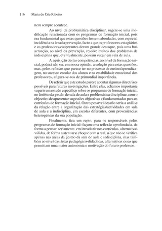 Maria do Céu Ribeiro
116
nem sempre acontece.
Ao nível da problemática disciplinar, sugere-se uma mo-
dificação relacionada com os programas de formação inicial, pois
era fundamental que estas questões fossem abordadas, com especial
incidêncianaáreadaprevenção,factoaqueosprofessores-estagiários
e os professores-cooperantes deram grande destaque, pois uma boa
actuação, ao nível da prevenção, resolve muitos dos problemas de
indisciplina que, eventualmente, possam surgir em sala de aula.
A aquisição destas competências, ao nível da formação ini-
cial, poderá não ser, em nossa opinião, a solução para estas questões,
mas, pelos reflexos que parece ter no processo de ensino/aprendiza-
gem, no sucesso escolar dos alunos e na estabilidade emocional dos
professores, afigura-se-nos de primordial importância.
Dereferirqueesteestudopareceapontaralgumasdirectrizes
possíveis para futuras investigações. Entre elas, achamos importante
sugerir um estudo específico sobre os programas de formação inicial,
no âmbito da gestão de sala de aula e problemática disciplinar, com o
objectivo de apresentar sugestões objectivas e fundamentadas para os
currículos de formação inicial. Outro possível desafio seria a análise
da relação entre a organização das estratégias/actividades em sala
de aula e a indisciplina, em escolas diferentes, com proveniências
heterogéneas da sua população.
Finalmente, fica um repto, para os responsáveis pelos
programas de formação inicial: façam uma reflexão aprofundada, de
forma a pensar, seriamente, em introduzir nos currículos, alternativas
válidas, de forma a atenuar o choque com o real, o que não se verifica
apenas nas áreas da gestão da sala de aula e indisciplina, mas tam-
bém ao nível das áreas pedagógico-didácticas, alternativas essas que
permitiam uma maior autonomia e motivação do futuro professor.
 