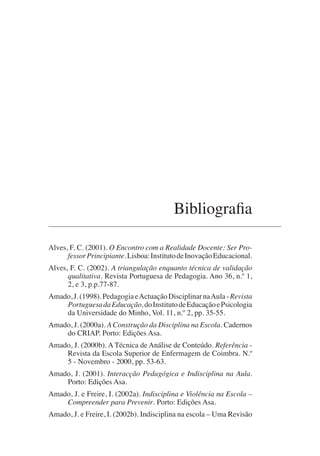 Bibliografia
Alves, F. C. (2001). O Encontro com a Realidade Docente: Ser Pro-
fessorPrincipiante.Lisboa:InstitutodeInovaçãoEducacional.
Alves, F. C. (2002). A triangulação enquanto técnica de validação
qualitativa. Revista Portuguesa de Pedagogia. Ano 36, n.º 1,
2, e 3, p.p.77-87.
Amado,J.(1998).PedagogiaeActuaçãoDisciplinarnaAula-Revista
PortuguesadaEducação,doInstitutodeEducaçãoePsicologia
da Universidade do Minho, Vol. 11, n.º 2, pp. 35-55.
Amado, J. (2000a). A Construção da Disciplina na Escola. Cadernos
do CRIAP. Porto: Edições Asa.
Amado, J. (2000b). A Técnica de Análise de Conteúdo. Referência -
Revista da Escola Superior de Enfermagem de Coimbra. N.º
5 - Novembro - 2000, pp. 53-63.
Amado, J. (2001). Interacção Pedagógica e Indisciplina na Aula.
Porto: Edições Asa.
Amado, J. e Freire, I. (2002a). Indisciplina e Violência na Escola –
Compreender para Prevenir. Porto: Edições Asa.
Amado, J. e Freire, I. (2002b). Indisciplina na escola – Uma Revisão
 