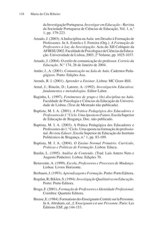 Maria do Céu Ribeiro
118
da Investigação Portuguesa. Investigar em Educação – Revista
da Sociedade Portuguesa de Ciências de Educação, Vol. 1, n.º
1, pp. 179-223.
Amado, J. (2003).AIndisciplina naAula: um Desafio à Formação de
Professores. In A. Estrela e J. Ferreira (Org.). A Formação de
Professores à Luz da Investigação. Acta do XII Colóquio da
AFIRSE/2002.FaculdadedePsicologiaedeCiênciasdaEduca-
ção. Universidade de Lisboa, 2003, 2º Volume, pp. 1025-1037.
Amado, J. (2004). O estilo de comunicação do professor. Correio da
Educação. N.º 174, 26 de Janeiro de 2004.
Antão, J., A. (2001). Comunicação na Sala de Aula. Cadernos Peda-
gógicos. Porto: Edições Asa.
Arends, R. I. (2001). Aprender a Ensinar. Lisboa: MC Graw-Hill.
Arnal, J.; Rincón, D.; Latorre, A. (1992). Investigación Educativa:
fundamentos e metodologías. Editor Labor.
Baginha, L. (1997). Fenómenos de grupo e (In) disciplina na Aula.
Faculdade de Psicologia e Ciências da Educação da Universi-
dade de Lisboa. (Tese de Mestrado não publicada).
Baptista, M. I. A. (2001). A Prática Pedagógica dos Educadores e
Professoresdo1.ºCiclo.UmaApostanoFuturo.EscolaSuperior
de Educação de Bragança. Doc. não publicado.
Baptista, M. I. A. (2003). A Prática Pedagógica dos Educadores e
Professores do 1.º Ciclo. Uma aposta na formação do profissio-
nal. Revista Eduser, Escola Superior de Educação do Instituto
Politécnico de Bragança, n.º 1, pp. 83-109.
Baptista, M. I. A. (2004). O Ensino Normal Primário: Currículo,
Práticas e Politicas de Formação. Lisboa: Educa.
Bardin, L. (1995). Análise de Conteúdo. (Trad. Luís Antero Neto e
Augusto Pinheiro). Lisboa: Edições 70.
Benavente,A. (1999). Escola, Professoras e Processos de Mudança.
Lisboa: Livros Horizonte.
Berbaum,J.(1993).AprendizagemeFormação.Porto:PortoEditora.
Bogdan,R;Biklen,S.(1994).InvestigaçãoQualitativaemEducação.
Porto: Porto Editora.
Braga, F. (2001). Formação de Professores e Identidade Profissional.
Coimbra: Quarteto Editora.
Breuse,E.(1984).FormationsdesEnseignantsCentréesurlaPersonne.
InA.Abraham, ed., L’Enseignant est une Personne. Paris: Les
Éditions ESF, pp.144-153.
 