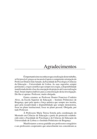 Agradecimentos
Éimportantíssimoreconhecerquearealizaçãodestetrabalho,
sófoipossível,graçasaoincansávelapoioecompetenteorientaçãodo
Professor Doutor JoãoAmado, da Faculdade de Psicologia e Ciências
da Educação – Universidade de Lisboa. As suas sugestões sempre
pertinentes,origorcientíficoquesemprenosexigiu,adisponibilidade
manifestadadesdeafasedaconcepçãodoprojectoatéàsuarealização
final, foram imprescindíveis para a concretização desta investigação.
Dir-lhe-ei apenas: Professor, muito obrigada.
Gratos estamos ao Professor Doutor Francisco Cordeiro
Alves, da Escola Superior de Educação – Instituto Politécnico de
Bragança, quer pelo apoio e força anímica que sempre nos incutiu,
quer pela receptividade e disponibilidade que sempre demonstrou,
fosse no plano institucional, fosse no plano pessoal. Obrigada, por
tudo Professor.
À Professora Maria Teresa Estrela pela coordenação do
Mestrado em Ciências de Educação a partir do protocolo estabele-
cido entre a Faculdade de Psicologia e de Ciências de Educação da
Universidade de Lisboa e o Instituto Politécnico de Bragança.
Manifestamos a nossa gratidão aos professores-estagiários
e aos professores cooperantes que amavelmente nos concederam as
 