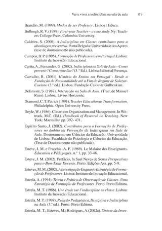 Ver e viver a indisciplina na sala de aula 119
Brandão, M. (1999). Modos de ser Professor. Lisboa : Educa.
Bullough, R. V. (1989). First-year Teacher – a case study. Ny: Teach-
ers College Press, Colombia University.
Caldeira, S. (2000). A Indisciplina em Classe: contributos para a
abordagempreventiva.PontaDelgada:UniversidadedosAçores
(tese de doutoramento não publicada).
Campos,B.P.(1995).FormaçãodeProfessoresemPortugal.Lisboa:
Instituto de Inovação Educacional.
Carita,A., Fernandes, G. (2002). Indisciplina na Sala deAula – Como
prevenir?Comoremediar?(3.º Ed.). Lisboa:EditorialPresença.
Carvalho, R. (2001). História do Ensino em Portugal - Desde a
Fundação da Nacionalidade até a Fim do Regime de Salazar-
Caetano (3.ª ed.). Lisboa: Fundação Calouste Gulbenkian.
Delamont, S. (1987). Interacção na Sala de Aula. (Trad. de Manuel
Ruas). Lisboa: Livros Horizonte.
Diamond,C.T.Patrick(1991).TeacherEducationasTransformation.
Philadelphia: Open University Press.
Doyle, W. (1986). Classroom Organization and Management. In Wit-
trock, M.C. (Ed.). Handbook of Research on Teaching. New
York: Macmillan pp. 392- 431.
Espírito Santo, J. (2002). Contributos para a Formação de Profes-
sores no âmbito da Prevenção da Indisciplina em Sala de
Aula. Doutoramento em Ciências da Educação. Universidade
de Lisboa: Faculdade de Psicologia e Ciências da Educação.
(Tese de Doutoramento não publicada).
Esteve, J. M. e Fracchia, A. F. (1989). Le Malaise des Enseignants.
Education e Pédagogies, n.º 1, pp. 33-48.
Esteve, J. M. (2002). Prefácio, In Saul Neves de Sousa Perspectivas
para o Bem-Estar Docente. Porto: Edições Asa, pp. 5-9.
Esteves,M.M.(2002).AInvestigaçãoEnquantoEstratégiadeForma-
ção de Professores. Lisboa: Instituto de Inovação Educacional.
Estrela, A. (1994). Teoria e Prática de Observação de Classes. Uma
Estratégia de Formação de Professores. Porto: Porto Editora.
Estrela, M. T. (1986). Une étude sur l’indiscipline en classe. Lisboa:
Instituto de Inovação Educacional.
Estrela, M. T. (1998). Relação Pedagógica, Disciplina e Indisciplina
na Aula (3.ª ed.). Porto: Porto Editora.
Estrela, M. T.; Esteves, M.; Rodrigues, A.(2002a). Síntese da Inves-
 