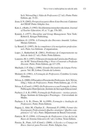 Ver e viver a indisciplina na sala de aula 121
InA. Nóvoa (Org.). Vidas de Professores (2.ª ed.). Porto: Porto
Editora, pp. 31-61.
Jesus,S.N.(2002).PerspectivasparaoBem-EstarDocente.Cadernos
do CRIAP. Porto: Edições Asa.
Katz,L.eRaths,J.(1992).Sixdilemmasinteachereducation.Journal
of Teacher Education, 43, n.º 5, pp. 376-385.
Kounin, J. (1977). Discipline and Group Management. New York:
Robert E. Krieger Publishing.
Landshere, G. (1978). A Formação dos Docentes Amanhã. Lisboa:
Moraes Editores.
Le Boterf, G. (1997). De la compétence à la navigations profession-
nels. Paris: Les Editions d’organisation.
Lopes, J., Rutherford, R. (2001). Problemas de Comportamento na
Sala de Aula (2.ª ed.). Porto: Porto Editora.
Loureiro, M. I. (1997). O Desenvolvimento da Carreira dos Professo-
res. In M.ª Teresa Estrela (Org.). Viver e Construir a Profissão
Docente. Porto: Porto Editora, pp.117-159.
Machado, J. P. (Org.). (1996). Grande Dicionário da Língua Portu-
guesa. Vol. III, Lisboa: Círculo de Leitores.
Mialaret, G. (1981). A Formação de Professores. Coimbra: Livraria
Almedina.
Nóvoa,A.(2000).OPassadoeoPresentedosProfessores.InA.Nóvoa,
(Org.). Vidas de Professores. Porto: Porto Editora, pp. 13-34.
Nóvoa,A.(Coord.).(1992).OsProfessoreseasuaFormação.Lisboa:
Publicações Dom Quixote, Instituto de Inovação Educacional.
Pacheco, J.A. B. (1995). Formação de Professores – teoria e praxis.
Braga: Instituto de Educação e Psicologia – Universidade do
Minho.
Pacheco, J. A. B.; Flores, M. A.(1999). Formação e Avaliação de
Professores. Porto: Porto Editora.
Paquay, L. Altet, M.; Charlier, E. ; Perrenoud, P. (1998). Former des
Enseignants Professionnels Quelles stratégies? Quelles com-
pétences? (2.ª ed.). Paris: Département de Boeck Université.
Patrício, M. F. (1994). A Formação de Professores à Luz da Lei de
Bases do Sistema Educativo (6.ª ed.). Lisboa: Texto Editora.
Pereira, B., Pinto, A.P. (Coord.). (2000). A Escola e a Criança em
Risco: Intervir para Prevenir. Porto: Edições Asa.
 