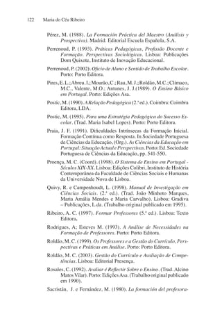 Maria do Céu Ribeiro
122
Pérez, M. (1988). La Formación Práctica del Maestro (Análisis y
Prospectiva). Madrid: Editorial Escuela Española, S.A.
Perrenoud, P. (1993). Práticas Pedagógicas, Profissão Docente e
Formação. Perspectivas Sociológicas. Lisboa: Publicações
Dom Quixote, Instituto de Inovação Educacional.
Perrenoud, P. (2002). Oficio de Aluno e Sentido de Trabalho Escolar.
Porto: Porto Editora.
Pires,E.L.;Abreu.I.;Mourão,C.;Rau,M.J.;Roldão,M.C.;Clímaco,
M.C., Valente, M.O.; Antunes, J. J.(1989). O Ensino Básico
em Portugal. Porto: Edições Asa.
Postic,M.(1990).ARelaçãoPedagógica(2.ªed.).Coimbra:Coimbra
Editora, LDA.
Postic, M. (1995). Para uma Estratégia Pedagógica do Sucesso Es-
colar. (Trad. Maria Isabel Lopes). Porto: Porto Editora.
Praia, J. F. (1991). Dificuldades Intrínsecas da Formação Inicial.
Formação Contínua como Resposta. In Sociedade Portuguesa
de Ciências da Educação, (Org.). As Ciências da Educação em
Portugal:SituaçãoActualePerspectivas.Porto:Ed.Sociedade
Portuguesa de Ciências da Educação, pp. 541-550.
Proença, M. C. (Coord). (1998). O Sistema de Ensino em Portugal -
Séculos XIX-XX. Lisboa: Edições Colibri, Instituto de História
Contemporânea da Faculdade de Ciências Sociais e Humanas
da Universidade Nova de Lisboa.
Quivy, R. e Campenhoudt, L. (1998). Manual de Investigação em
Ciências Sociais. (2.ª ed.). (Trad. João Minhoto Marques,
Maria Amália Mendes e Maria Carvalho). Lisboa: Gradiva
– Publicações, L.da. (Trabalho original publicado em 1995).
Ribeiro, A. C. (1997). Formar Professores (5.ª ed.). Lisboa: Texto
Editora.
Rodrigues, A; Esteves M. (1993). A Análise de Necessidades na
Formação de Professores. Porto: Porto Editora.
Roldão, M. C. (1999). Os Professores e a Gestão do Currículo, Pers-
pectivas e Práticas em Análise. Porto: Porto Editora.
Roldão, M. C. (2003). Gestão do Currículo e Avaliação de Compe-
tências. Lisboa: Editorial Presença.
Rosales, C. (1992). Avaliar é Reflectir Sobre o Ensino. (Trad. Alcino
MatosVilar). Porto: EdiçõesAsa. (Trabalho original publicado
em 1990).
Sacristán, J. e Fernández, M. (1980). La formación del profesora-
 