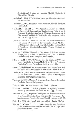 Ver e viver a indisciplina na sala de aula 123
do. Análisis de la situación española. Madrid: Ministerio de
Educación y Ciencia.
Sacristán,G.(1994).ElCurriculum:UnaReflexiónsobrelaPráctica.
Madrid: Morata.
Sacristán, G. (2003). El Alumno como Invención. Madrid: Ediciones
Morata, S. L.
Sanches M. F. e Silva M. C. (1998).Aprender a Ensinar: Dificuldades
no Processo de Construção do Conhecimento Pedagógico de
Conteúdo Disciplinar. Revista de Educação. Departamento de
EducaçãodaFaculdadedeCiênciasdaUniversidadedeLisboa,
Vol. VII, n.º 2, pp. 81-96.
Santos, B. (1999). A Gestão da Sala de Aula Para Prevenção da
Indisciplina. O Contributo da Formação Inicial. Mestrado
em Ciências de Educação. Universidade de Lisboa: Faculdade
de Psicologia e Ciências da Educação. (Tese de Mestrado não
publicada).
Schön, A. D. (2000). Educando o Profissional Reflexivo – um novo
design para o ensino e a aprendizagem. (Trad. de Roberto
Cataldo Costa). Porto Alegre: Artmed Editora.
Silva, M. C. M. (1997). O Primeiro Ano de Docência: O Choque
com a Realidade. In Estrela, M. T. (Org). Viver e Construir a
Profissão Docente. Porto: Porto Editora, pp. 51-80.
Simões,C.M.(1996).ODesenvolvimentodoProfessoreaConstrução
doConhecimentoPedagógico.Aveiro:UniversidadedeAveiro.
Simões, H. R. (1995). Dimensões Pessoal e Profissional na Forma-
ção de Professores. Aveiro: Cidine - Centro de Investigação,
Difusão e Intervenção Educacional.
Tuckman, B. (2000). Manual de Investigação em Educação. Lisboa:
Fundação Calouste Gulbenkian.
Tyler, W. (1991). Organización escolar. Madrid: Morata.
Veenman, S. (1984). “Perceived problems of beginning teachers”
Review of Educational Research, 54, n.º 2, pp. 143-178.
Veenman, S. (1988). El proceso de llegar a ser Profesor: un análisis
de la formación inicial. In A. Vila (coord.). Problemas e Per-
spectivas de la Función Docente. Madrid: Nancea, pp. 39-64.
Vieira, R. (1999). Histórias de Vida e Identidades. Porto: Edições
Watkins, C.; Wagner, P. (1999). La Disciplina Escolar. Barcelona:
CentrodePublicacionesdelMinisteriodeEducaciónyCiencia
y Ediciones Paidós Ibérica.
 